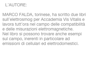 L’AUTORE:

MARCO FALDA, torinese, ha scritto due libri sull’elettrosmog per Accademia Vis Vitalis e lavora tutt’ora nel campo delle compatibilità e delle misurazioni elettromagnetiche. 
Nel libro si possono trovare anche esempi sul campo, inerenti in particolare ad emissioni di cellulari ed elettrodomestici.