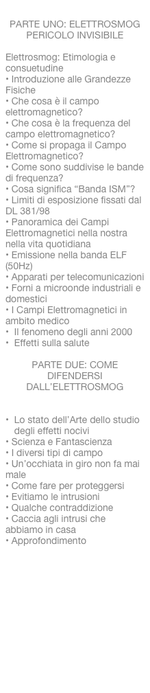 
PARTE UNO: ELETTROSMOG PERICOLO INVISIBILE

Elettrosmog: Etimologia econsuetudine• Introduzione alle GrandezzeFisiche• Che cosa è il campoelettromagnetico?• Che cosa è la frequenza delcampo elettromagnetico?• Come si propaga il CampoElettromagnetico?• Come sono suddivise le bandedi frequenza?• Cosa significa “Banda ISM”?• Limiti di esposizione fissati dalDL 381/98• Panoramica dei CampiElettromagnetici nella nostranella vita quotidiana• Emissione nella banda ELF(50Hz)• Apparati per telecomunicazioni• Forni a microonde industriali e domestici• I Campi Elettromagnetici inambito medicoIl fenomeno degli anni 2000
Effetti sulla salute

PARTE DUE: COME DIFENDERSI DALL’ELETTROSMOG


Lo stato dell’Arte dello studio degli effetti nocivi• Scienza e Fantascienza• I diversi tipi di campo• Un’occhiata in giro non fa mai male• Come fare per proteggersi• Evitiamo le intrusioni• Qualche contraddizione• Caccia agli intrusi che  abbiamo in casa• Approfondimento