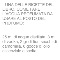 UNA DELLE RICETTE DEL LIBRO, COME FARE L’ACQUA PROFUMATA DA USARE AL POSTO DEL PROFUMO:

25 ml di acqua distillata, 3 ml di vodka, 2 gr di fiori secchi di camomilla, 6 gocce di olio essenziale a scelta