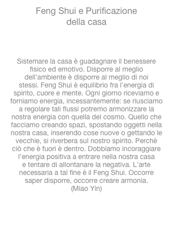 Feng Shui e Purificazionedella casa

www.accademia-visvitalis.orgSistemare la casa è guadagnare il benesserefisico ed emotivo. Disporre al megliodell’ambiente è disporre al meglio di noistessi. Feng Shui è equilibrio fra l’energia dispirito, cuore e mente. Ogni giorno riceviamo eforniamo energia, incessantemente: se riusciamoa regolare tali flussi potremo armonizzare lanostra energia con quella del cosmo. Quello chefacciamo creando spazi, spostando oggetti nellanostra casa, inserendo cose nuove o gettando levecchie, si riverbera sul nostro spirito. Perchèciò che è fuori è dentro. Dobbiamo incoraggiarel’energia positiva a entrare nella nostra casae tentare di allontanare la negativa. L’artenecessaria a tal fine è il Feng Shui. Occorresaper disporre, occorre creare armonia.(Miao Yin)