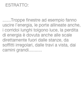 ESTRATTO:

.......Troppe finestre ad esempio fanno uscire l’energia, le porte allineate anche, i corridoi lunghi tolgono luce, la perdita di energia è dovuta anche alle scale direttamente fuori dalle stanze, da soffitti irregolari, dalle travi a vista, dai camini grandi...........
