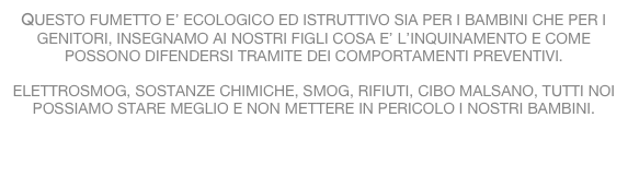 QUESTO FUMETTO E’ ECOLOGICO ED ISTRUTTIVO SIA PER I BAMBINI CHE PER I GENITORI, INSEGNAMO AI NOSTRI FIGLI COSA E’ L’INQUINAMENTO E COME POSSONO DIFENDERSI TRAMITE DEI COMPORTAMENTI PREVENTIVI.

ELETTROSMOG, SOSTANZE CHIMICHE, SMOG, RIFIUTI, CIBO MALSANO, TUTTI NOI POSSIAMO STARE MEGLIO E NON METTERE IN PERICOLO I NOSTRI BAMBINI.