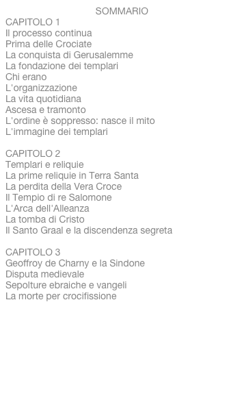 SOMMARIO
CAPITOLO 1Il processo continuaPrima delle CrociateLa conquista di GerusalemmeLa fondazione dei templariChi eranoL'organizzazioneLa vita quotidianaAscesa e tramontoL'ordine è soppresso: nasce il mitoL'immagine dei templari CAPITOLO 2Templari e reliquieLa prime reliquie in Terra SantaLa perdita della Vera CroceIl Tempio di re SalomoneL'Arca dell'AlleanzaLa tomba di CristoIl Santo Graal e la discendenza segreta CAPITOLO 3Geoffroy de Charny e la SindoneDisputa medievaleSepolture ebraiche e vangeliLa morte per crocifissioneIl carbonio 14Perché i templari?