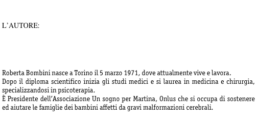 

L’AUTORE:

 



Roberta Bombini nasce a Torino il 5 marzo 1971, dove attualmente vive e lavora.
Dopo il diploma scientifico inizia gli studi medici e si laurea in medicina e chirurgia, specializzandosi in psicoterapia. 
È Presidente dell’Associazione Un sogno per Martina, Onlus che si occupa di sostenere ed aiutare le famiglie dei bambini affetti da gravi malformazioni cerebrali.

 