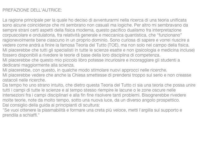 PREFAZIONE DELL’AUTRICE:
La ragione principale per la quale ho deciso di avventurarmi nella ricerca di una teoria unificata sono alcune coincidenze che mi sembrano non casuali ma logiche. Per altro mi sembravano da sempre strani certi aspetti della fisica moderna, questo pacifico dualismo fra interpretazione corpuscolare e ondulatoria, fra relatività generale e meccanica quantistica, che “funzionano” ragionevolmente bene ciascuno in un proprio dominio. Sono curiosa di sapere e vorrei riuscire a vedere come andrà a finire la famosa Teoria del Tutto (TOE), ma non solo nel campo della fisica.Mi piacerebbe che tutti gli specialisti in tutte le scienze esatte e non (psicologia e medicina incluse) fossero disponibili a rivedere le teorie di base della loro disciplina di competenza. Mi piacerebbe che questo mio piccolo libro potesse incuriosire e incoraggiare gli studenti a dedicarsi maggiormente alla scienza. Mi piacerebbe, con questo, in qualche modo stimolare nuovi approcci nelle ricerche. Mi piacerebbe vedere che anche la Chiesa smettesse di prendersi troppo sul serio e non creasse ostacoli nelle ricerche. Da tempo ho uno strano intuito, che dietro questa Teoria del Tutto ci sia una teoria che possa unire tutti i campi di tutte le scienze e al tempo stesso riempire le lacune o le zone oscure nelle intersezioni fra i campi disciplinari e alla fin fine risolvere tanti problemi. Bisognerebbe rivedere molte teorie, note da molto tempo, sotto una nuova luce, da un diverso angolo prospettico.Dal consiglio della guida ai principianti di scultura:"Se vuoi ottenere la plasmabilità e formare una creta più veloce, metti l'argilla sul supporto e prendila a schiaffi." 