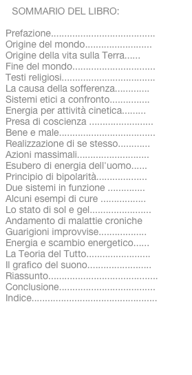 SOMMARIO DEL LIBRO:
Prefazione.......................................Origine del mondo.........................Origine della vita sulla Terra......Fine del mondo...............................Testi religiosi...................................La causa della sofferenza.............Sistemi etici a confronto...............Energia per attività cinetica.........Presa di coscienza ........................Bene e male....................................Realizzazione di se stesso............Azioni massimali...........................Esubero di energia dell'uomo......Principio di bipolarità...................Due sistemi in funzione ..............Alcuni esempi di cure .................Lo stato di sol e gel.......................Andamento di malattie cronicheGuarigioni improvvise..................Energia e scambio energetico......La Teoria del Tutto........................Il grafico del suono........................Riassunto.........................................Conclusione....................................Indice...............................................