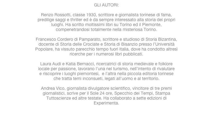 GLI AUTORI:Renzo Rossotti, classe 1930, scrittore e giornalista torinese di fama,predilige saggi e thriller ed è da sempre interessato alla storia dei propriluoghi. Ha scritto moltissimi libri su Torino ed il Piemonte,compenetrandosi totalmente nella misteriosa Torino.Francesco Cordero di Pamparato, scrittore e studioso di Storia Bizantina,docente di Storia delle Crociate e Storia di Bisanzio presso l’UniversitàPopolare, ha vissuto parecchio tempo fuori Italia, dove ha condotto altresìricerche per i numerosi libri pubblicati.Laura Audi e Katia Bernacci, ricercatrici di storia medievale e folklorelocale per passione, lavorano l’una nel turismo, nell’intento di rivalutaree riscoprire i luoghi piemontesi,  e l’altra nella piccola editoria torineseche tratta temi inconsueti, legati all’uomo e al territorio.Andrea Vico, giornalista divulgatore scientifico, vincitore di tre premigiornalistici, scrive per il Sole 24 ore, Specchio dei Tempi, StampaTuttoscienze ed altre testate. Ha collaborato a sette edizioni diExperimenta.