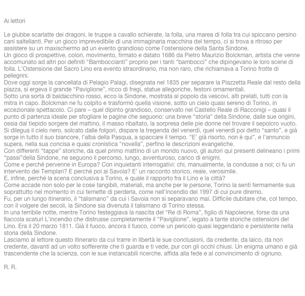 

Ai lettoriLe giubbe scarlatte dei dragoni, le truppe a cavallo schierate, la folla, una marea di folla tra cui spiccano persino cani saltellanti. Per un gioco imprevedibile di una immaginaria macchina del tempo, ci si trova a ritroso per assistere su un maxischermo ad un evento grandioso come l’ostensione della Santa Sindone.Un gioco di prospettive, colori, movimento, firmato e datato 1686 da Pietro Maurizio Bolckman, artista che venne accomunato ad altri poi definiti “Bamboccianti” proprio per i tanti “bambocci” che dipingevano le loro scene di folla. L’Ostensione del Sacro Lino era evento straordinario, ma non raro, che richiamava a Torino frotte di pellegrini. Dove oggi sorge la cancellata di Pelagio Palagi, disegnata nel 1835 per separare la Piazzetta Reale dal resto della piazza, si ergeva il grande “Paviglione”, ricco di fregi, statue allegoriche, festoni ornamentali.Sotto una sorta di baldacchino rosso, ecco la Sindone, mostrata al popolo da vescovi, alti prelati, tutti con la mitra in capo. Bolckman ne fu colpito e trasformò quella visione, sotto un cielo quasi sereno di Torino, in eccezionale spettacolo. Ci pare – quel dipinto grandioso, conservato nel Castello Reale di Racconigi – quasi il punto di partenza ideale per sfogliare le pagine che seguono: una breve “storia” della Sindone, dalle sue origini, ossia dal tiepido sorgere del mattino, il masso ribaltato, la sorpresa delle pie donne nel trovare il sepolcro vuoto. Si dilegua il cielo nero, solcato dalle folgori, dispare la tregenda del venerdì, quel venerdì poi detto “santo”, e già sorge in tutto il suo biancore, l’alba della Pasqua, a spaccare il tempo. “E’ già risorto, non è qui”, e l’annuncio supera, nella sua concisa e quasi cronistica “novella”, perfino le descrizioni evangeliche.Con differenti “tappe” storiche, da quel primo mattino di un mondo nuovo, gli autori qui presenti delineano i primi “passi”della Sindone, ne seguono il percorso, lungo, avventuroso, carico di enigmi.Come e perché pervenne in Europa? Con inquietanti interrogativi: chi, manualmente, la condusse a noi; ci fu un intervento dei Templari? E perché poi ai Savoia? E’ un racconto storico, reale, verosimile. E, infine, perché la scena conclusiva a Torino, e quale il rapporto fra il Lino e la città?Come accade non solo per le cose tangibili, materiali, ma anche per le persone, Torino la sentì fermamente sua soprattutto nel momento in cui temette di perderla, come nell’incendio del 1997 di cui pure diremo.Fu, per un lungo itinerario, il “talismano” da cui i Savoia non si separavano mai. Difficile dubitare che, col tempo, con il volgere dei secoli, la Sindone sia divenuta il talismano di Torino stessa.In una terribile notte, mentre Torino festeggiava la nascita del “Re di Roma”, figlio di Napoleone, forse da una fiaccola scaturì L’incendio che distrusse completamente il “Paviglione”, legato a tante storiche ostensioni del Lino. Era il 20 marzo 1811. Già il fuoco, ancora il fuoco, come un pericolo quasi leggendario e persistente nella storia della Sindone.Lasciamo al lettore questo itinerario da cui trarre in libertà le sue conclusioni, da credente, da laico, da non credente, davanti ad un volto sofferente che ti guarda e ti vede, pur con gli occhi chiusi. Un enigma umano e già trascendente che la scienza, con le sue instancabili ricerche, affida alla fede e al convincimento di ognuno.R. R.